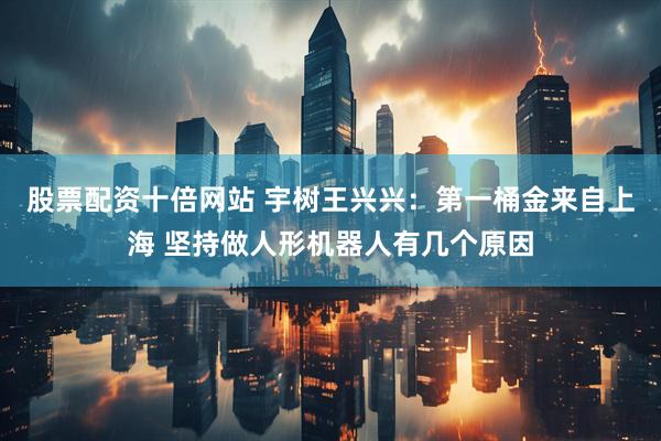 股票配资十倍网站 宇树王兴兴：第一桶金来自上海 坚持做人形机器人有几个原因