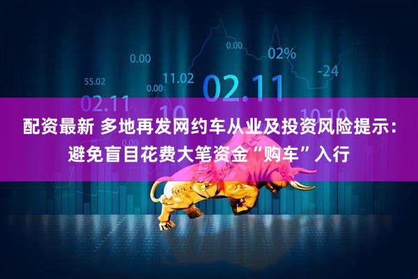 配资最新 多地再发网约车从业及投资风险提示：避免盲目花费大笔资金“购车”入行