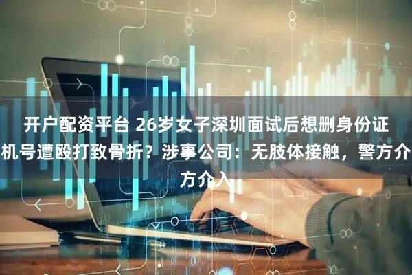 开户配资平台 26岁女子深圳面试后想删身份证手机号遭殴打致骨折？涉事公司：无肢体接触，警方介入