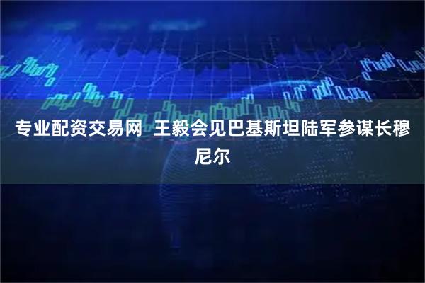专业配资交易网  王毅会见巴基斯坦陆军参谋长穆尼尔