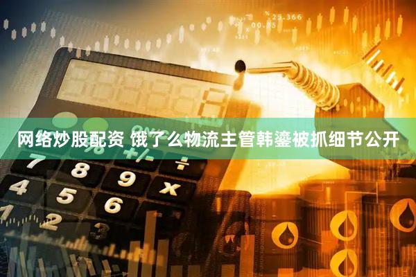 网络炒股配资 饿了么物流主管韩鎏被抓细节公开