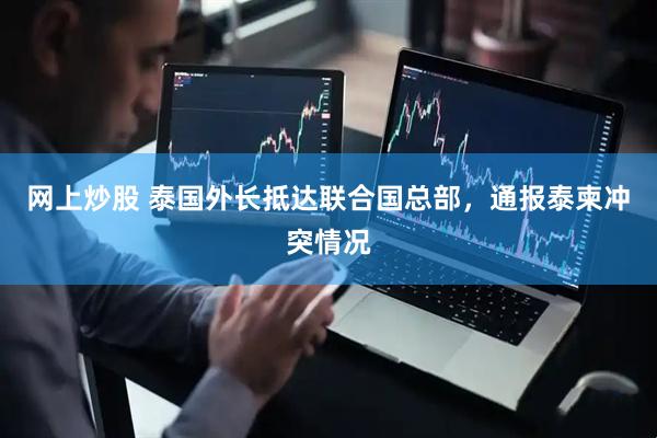 网上炒股 泰国外长抵达联合国总部，通报泰柬冲突情况