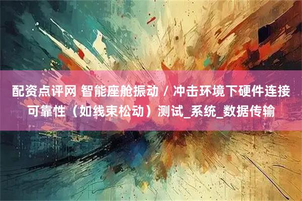 配资点评网 智能座舱振动 / 冲击环境下硬件连接可靠性（如线束松动）测试_系统_数据传输