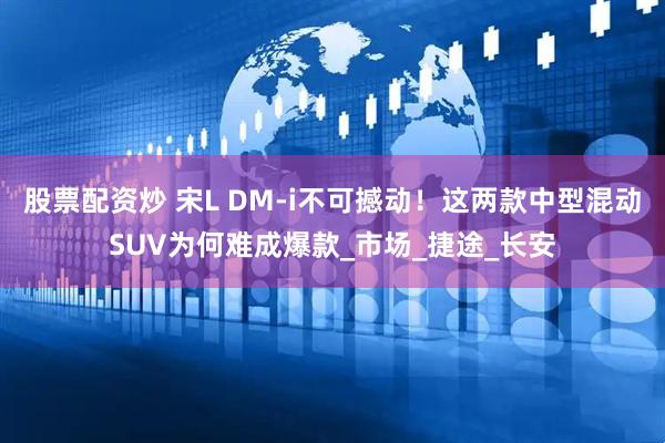 股票配资炒 宋L DM-i不可撼动！这两款中型混动SUV为何难成爆款_市场_捷途_长安