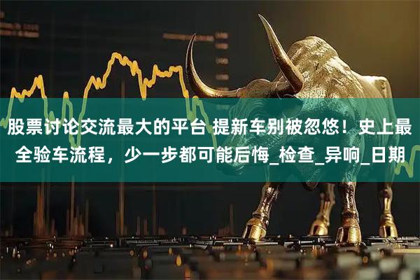 股票讨论交流最大的平台 提新车别被忽悠！史上最全验车流程，少一步都可能后悔_检查_异响_日期