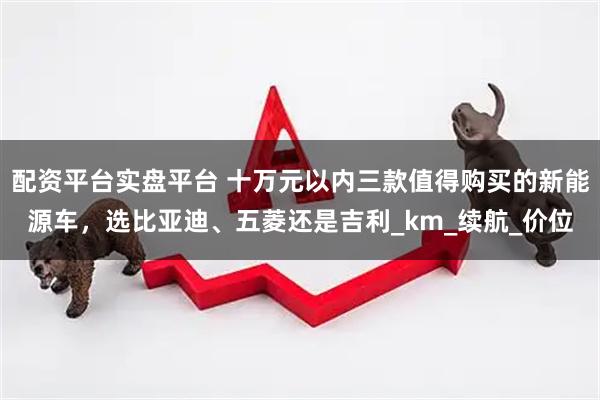 配资平台实盘平台 十万元以内三款值得购买的新能源车，选比亚迪、五菱还是吉利_km_续航_价位