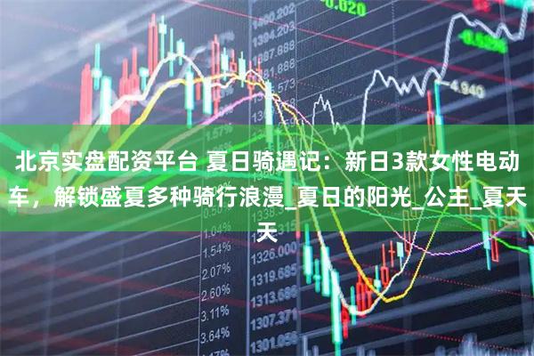 北京实盘配资平台 夏日骑遇记：新日3款女性电动车，解锁盛夏多种骑行浪漫_夏日的阳光_公主_夏天