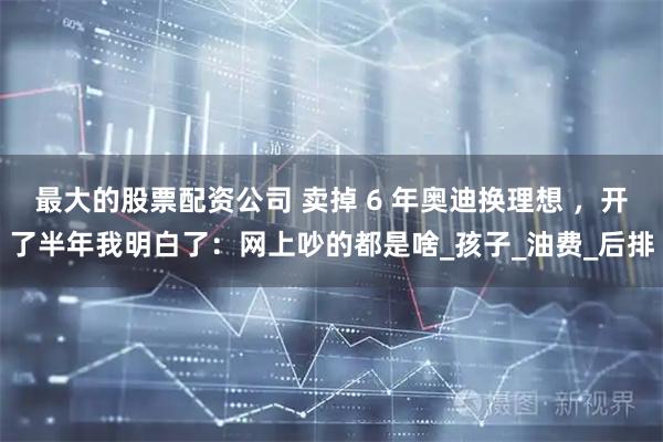 最大的股票配资公司 卖掉 6 年奥迪换理想 ，开了半年我明白了：网上吵的都是啥_孩子_油费_后排
