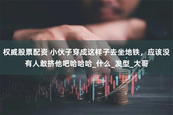 权威股票配资 小伙子穿成这样子去坐地铁，应该没有人敢挤他吧哈哈哈_什么_发型_大哥