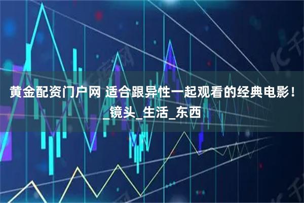 黄金配资门户网 适合跟异性一起观看的经典电影！_镜头_生活_东西