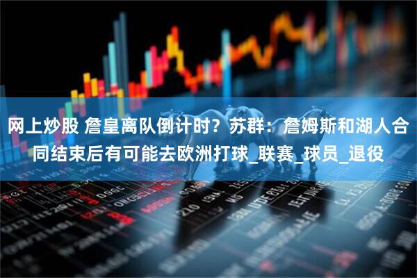 网上炒股 詹皇离队倒计时？苏群：詹姆斯和湖人合同结束后有可能去欧洲打球_联赛_球员_退役