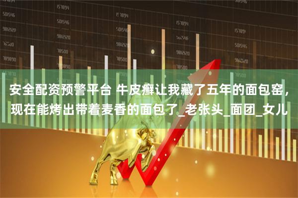 安全配资预警平台 牛皮癣让我藏了五年的面包窑，现在能烤出带着麦香的面包了_老张头_面团_女儿