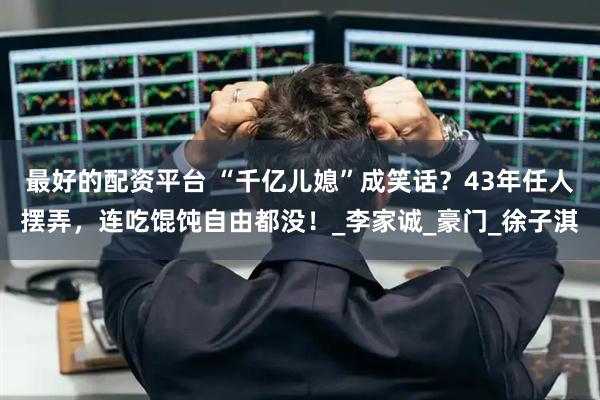 最好的配资平台 “千亿儿媳”成笑话？43年任人摆弄，连吃馄饨自由都没！_李家诚_豪门_徐子淇