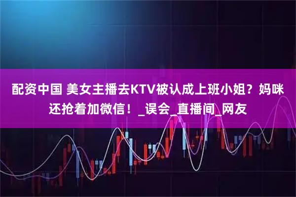 配资中国 美女主播去KTV被认成上班小姐？妈咪还抢着加微信！_误会_直播间_网友