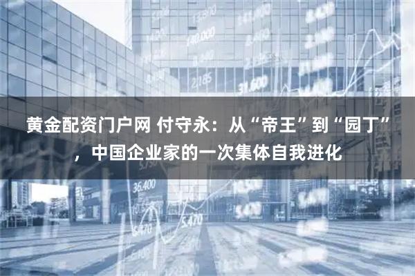黄金配资门户网 付守永：从“帝王”到“园丁”，中国企业家的一次集体自我进化