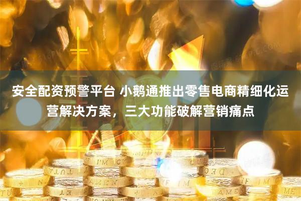 安全配资预警平台 小鹅通推出零售电商精细化运营解决方案，三大功能破解营销痛点