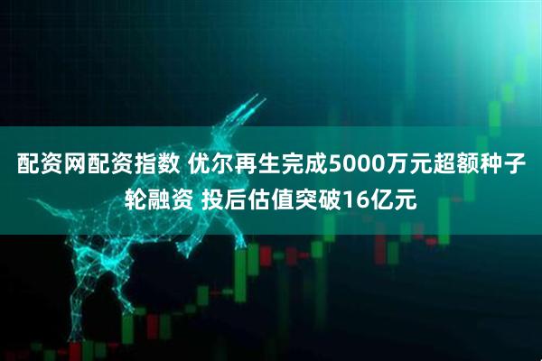 配资网配资指数 优尔再生完成5000万元超额种子轮融资 投后估值突破16亿元