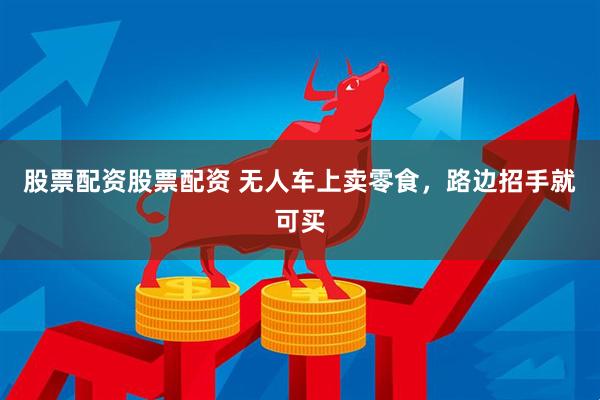 股票配资股票配资 无人车上卖零食，路边招手就可买