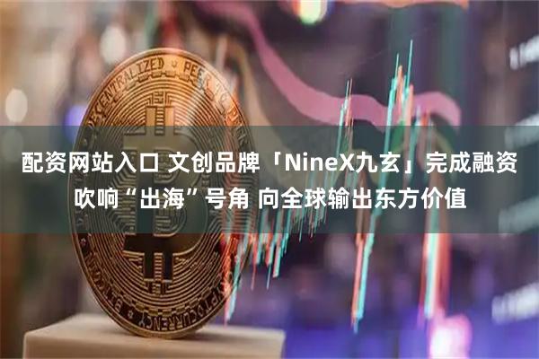 配资网站入口 文创品牌「NineX九玄」完成融资吹响“出海”号角 向全球输出东方价值