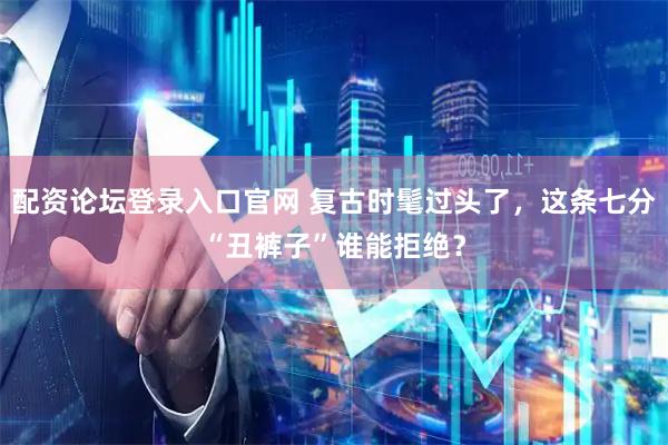 配资论坛登录入口官网 复古时髦过头了，这条七分“丑裤子”谁能拒绝？