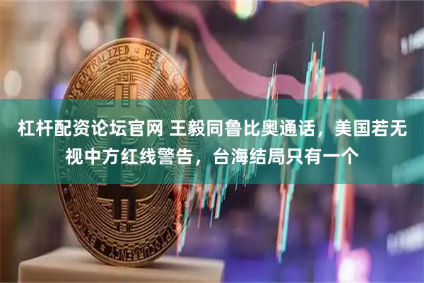 杠杆配资论坛官网 王毅同鲁比奥通话,美国若无视中方红线警告,台海结局只有一个