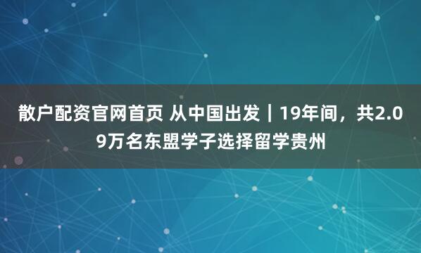 散户配资官网首页 从中国出发|19年间,共2.09万名东盟学子选择留学贵州